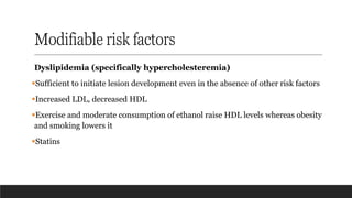 Modifiable risk factors
Dyslipidemia (specifically hypercholesteremia)
▪Sufficient to initiate lesion development even in the absence of other risk factors
▪Increased LDL, decreased HDL
▪Exercise and moderate consumption of ethanol raise HDL levels whereas obesity
and smoking lowers it
▪Statins
 