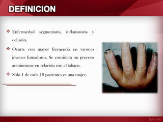  Enfermedad

segmentaria,

inflamatoria

y

oclusiva.
 Ocurre con mayor frecuencia en varones
jóvenes fumadores. Se considera un proceso
autoinmune en relación con el tabaco.
 Sólo 1 de cada 10 pacientes es una mujer.

 