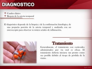  Cuadro clínico
 Biopsia de la arteria temporal
 
El diagnóstico depende de la biopsia y de la confirmación histológica, de
una pequeña porción de la arteria temporal y analizarla con un
microscopio para observar si existen señales de inflamación.

 