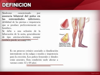 Síndrome
caracterizado
por
ausencia bilateral del pulso en
las extremidades inferiores ,
debilidad de las piernas e impotencia
que se produce preferentemente en
hombres.
Se debe a una oclusión de la
bifurcación de la aorta, generalmente
de tipo arterioesclerótico, aunque
también puede ser congénita.

Es un proceso crónico asociado a claudicación
intermitente en las nalgas y muslos e impotencia
para la erección. Los pulsos femorales y distales
están ausentes. Esta condición suele afectar a
varones entre 35 y 60 años

 