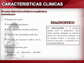  Impotencia sexual
 Claudicación intermitente
 Fatiga intensa de miembros inferiores
 Atrofia de las extremidades inferiores
 Ausencia de trastornos tróficos de la
piel.
 Palidez en piernas y pies
 Ausencia de
periféricas

pulsaciones

arteriales

La Arteriografía es el método
optimo para el diagnostico. Esta
étnica permite distinguir la oclusión
aortica de otras lesiones oclusivas en
las arterias renales y viscerales, así
como la presencia y extensión de la
circulación bilateral.

 