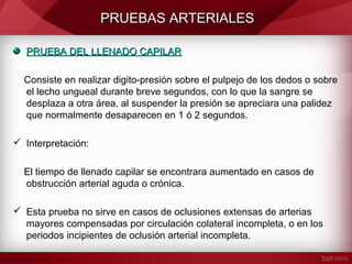 PRUEBAS ARTERIALES
PRUEBA DEL LLENADO CAPILAR
Consiste en realizar digito-presión sobre el pulpejo de los dedos o sobre
el lecho ungueal durante breve segundos, con lo que la sangre se
desplaza a otra área, al suspender la presión se apreciara una palidez
que normalmente desaparecen en 1 ó 2 segundos.
 Interpretación:
El tiempo de llenado capilar se encontrara aumentado en casos de
obstrucción arterial aguda o crónica.
 Esta prueba no sirve en casos de oclusiones extensas de arterias
mayores compensadas por circulación colateral incompleta, o en los
periodos incipientes de oclusión arterial incompleta.

 