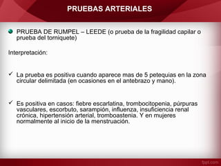 PRUEBAS ARTERIALES
PRUEBA DE RUMPEL – LEEDE (o prueba de la fragilidad capilar o
prueba del torniquete)
Interpretación:

 La prueba es positiva cuando aparece mas de 5 petequias en la zona
circular delimitada (en ocasiones en el antebrazo y mano).

 Es positiva en casos: fiebre escarlatina, trombocitopenia, púrpuras
vasculares, escorbuto, sarampión, influenza, insuficiencia renal
crónica, hipertensión arterial, tromboastenia. Y en mujeres
normalmente al inicio de la menstruación.

 
