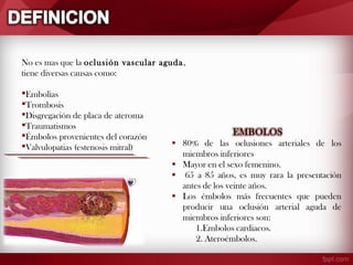 No es mas que la oclusión vascular aguda ,
tiene diversas causas como:
Embolias
Trombosis
Disgregación de placa de ateroma
Traumatismos
Émbolos provenientes del corazón
Valvulopatias (estenosis mitral)

 