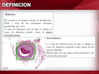 Émbolos
El corazón es la primera fuente de producción
(85% a 95% de las oclusiones arteriales
producidas por estos .
>5 mm de diámetro, por lo que se alojan en
vasos de diámetro grande como la arteria
femoral común.
Ateroémbolos

< 5 mm de diámetro por lo que se alojan en
vasos de diámetro pequeño como ramas de las
arterias digitales.
Desprenden de una placa ateroesclerótica o de
un trombo proximal.

 