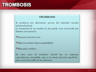 TROMBOSIS
Se producen por alteraciones previas del endotelio vascular
(arteriosclerótica).
La formación de un trombo in situ puede verse favorecida por
distintos mecanismos:
Estenosis arterial severa
Hiperviscosidad, hipercoagulabilidad
Bajo gasto cardiaco.
En estos casos de trombosis arterial hay un segmento
especialmente susceptible, que es la arteria femoral superficial ,
justo a nivel del anillo de los aductores

 