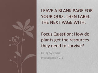 Living Systems
Investigation 2-1
LEAVE A BLANK PAGE FOR
YOUR QUIZ, THEN LABEL
THE NEXT PAGE WITH:
Focus Question: How do
plants get the resources
they need to survive?
 