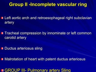 Group II -Incomplete vascular ring
Left aortic arch and retroesophageal right subclavian
artery
Tracheal compression by innominate or left common
carotid artery
Ductus arteriosus sling

Malrotation of heart with patent ductus arteriosus

GROUP III- Pulmonary artery Sling

 