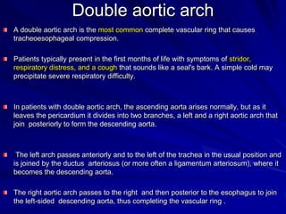 Double aortic arch
A double aortic arch is the most common complete vascular ring that causes
tracheoesophageal compression.
Patients typically present in the first months of life with symptoms of stridor,
respiratory distress, and a cough that sounds like a seal's bark. A simple cold may
precipitate severe respiratory difficulty.

In patients with double aortic arch, the ascending aorta arises normally, but as it
leaves the pericardium it divides into two branches, a left and a right aortic arch that
join posteriorly to form the descending aorta.

The left arch passes anteriorly and to the left of the trachea in the usual position and
is joined by the ductus arteriosus (or more often a ligamentum arteriosum), where it
becomes the descending aorta.
The right aortic arch passes to the right and then posterior to the esophagus to join
the left-sided descending aorta, thus completing the vascular ring .

 