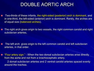 DOUBLE AORTIC ARCH
Two-thirds of these infants, the right-sided (posterior) arch is dominant, and
in one-third, the left-sided (anterior) arch is dominant. Rarely, the arches are
of equal size (balanced arches).
The right arch gives origin to two vessels, the right common carotid and right
subclavian arteries,

The left arch gives origin to the left common carotid and left subclavian
arteries, in that order.
“Four artery sign.” - When the two dorsal subclavian arteries arise directly
from the aorta and not from a brachiocephalic artery.
2 dorsal subclavian arteries and 2 ventral carotid arteries spaced evenly
around the trachea.

 