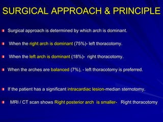SURGICAL APPROACH & PRINCIPLE
Surgical approach is determined by which arch is dominant.

When the right arch is dominant (75%)- left thoracotomy.
When the left arch is dominant (18%)- right thoracotomy.

When the arches are balanced (7%), - left thoracotomy is preferred.

If the patient has a significant intracardiac lesion-median sternotomy.
MRI / CT scan shows Right posterior arch is smaller- Right thoracotomy

 