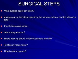 SURGICAL STEPS
What surgical approach taken?
Muscle-sparing technique,-elevating the serratus anterior and the latissimus
dorsi
Fourth intercostal space.
How is lung retracted?
Before opening pleura ,what structures to identify?
Relation of vagus nerve?
How is pleura opened?

 