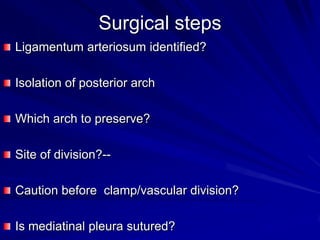 Surgical steps
Ligamentum arteriosum identified?

Isolation of posterior arch
Which arch to preserve?
Site of division?--

Caution before clamp/vascular division?
Is mediatinal pleura sutured?

 