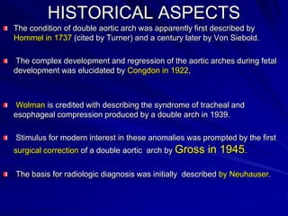 HISTORICAL ASPECTS
The condition of double aortic arch was apparently first described by
Hommel in 1737 (cited by Turner) and a century later by Von Siebold.
The complex development and regression of the aortic arches during fetal
development was elucidated by Congdon in 1922,

Wolman is credited with describing the syndrome of tracheal and
esophageal compression produced by a double arch in 1939.
Stimulus for modern interest in these anomalies was prompted by the first
surgical correction of a double aortic arch by Gross

in 1945.

The basis for radiologic diagnosis was initially described by Neuhauser.

 