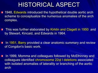 HISTORICAL ASPECT
1948, Edwards introduced the hypothetical double aortic arch
scheme to conceptualize the numerous anomalies of the arch
complex.
This was further elaborated by Kirklin and Clagett in 1950 and
by Stewart, Kincaid, and Edwards in 1964.

In 1951, Barry provided a clear anatomic summary and review
of Congdon's basic work.
In 1999, Momma and colleagues followed by McElhinney and
colleagues identified chromosome 22ql l deletions associated
with isolated anomalies of laterality or branching of the aortic
arch

 