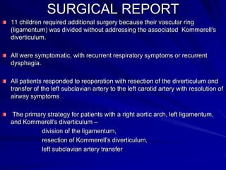 SURGICAL REPORT
11 children required additional surgery because their vascular ring
(ligamentum) was divided without addressing the associated Kommerell's
diverticulum.
All were symptomatic, with recurrent respiratory symptoms or recurrent
dysphagia.
All patients responded to reoperation with resection of the diverticulum and
transfer of the left subclavian artery to the left carotid artery with resolution of
airway symptoms
The primary strategy for patients with a right aortic arch, left ligamentum,
and Kommerell's diverticulum –
division of the ligamentum,
resection of Kommerell's diverticulum,
left subclavian artery transfer

 
