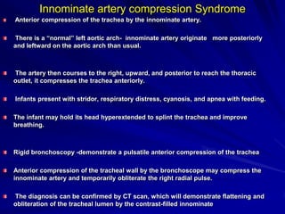 Innominate artery compression Syndrome
Anterior compression of the trachea by the innominate artery.
There is a “normal” left aortic arch- innominate artery originate more posteriorly
and leftward on the aortic arch than usual.

The artery then courses to the right, upward, and posterior to reach the thoracic
outlet, it compresses the trachea anteriorly.
Infants present with stridor, respiratory distress, cyanosis, and apnea with feeding.
The infant may hold its head hyperextended to splint the trachea and improve
breathing.

Rigid bronchoscopy -demonstrate a pulsatile anterior compression of the trachea

Anterior compression of the tracheal wall by the bronchoscope may compress the
innominate artery and temporarily obliterate the right radial pulse.
The diagnosis can be confirmed by CT scan, which will demonstrate flattening and
obliteration of the tracheal lumen by the contrast-filled innominate

 