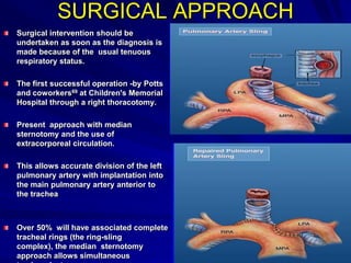 SURGICAL APPROACH
Surgical intervention should be
undertaken as soon as the diagnosis is
made because of the usual tenuous
respiratory status.
The first successful operation -by Potts
and coworkers69 at Children's Memorial
Hospital through a right thoracotomy.
Present approach with median
sternotomy and the use of
extracorporeal circulation.
This allows accurate division of the left
pulmonary artery with implantation into
the main pulmonary artery anterior to
the trachea

Over 50% will have associated complete
tracheal rings (the ring-sling
complex), the median sternotomy
approach allows simultaneous

 