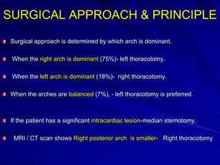 SURGICAL APPROACH & PRINCIPLE
Surgical approach is determined by which arch is dominant.
When the right arch is dominant (75%)- left thoracotomy.
When the left arch is dominant (18%)- right thoracotomy.
When the arches are balanced (7%), - left thoracotomy is preferred.
If the patient has a significant intracardiac lesion-median sternotomy.
MRI / CT scan shows Right posterior arch is smaller- Right thoracotomy
 