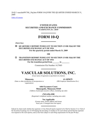 10-Q 1 vascular091760_10q.htm FORM 10-Q FOR THE QUARTER ENDED MARCH 31,
2009
Table of Contents



                                  UNITED STATES
                      SECURITIES AND EXCHANGE COMMISSION
                                            WASHINGTON, D.C. 20549




                                           FORM 10-Q
      (Mark One)

       QUARTERLY REPORT PURSUANT TO SECTION 13 OR 15(d) OF THE
        SECURITIES EXCHANGE ACT OF 1934
                 For the quarterly period ended March 31, 2009
                                                         OR
           TRANSITION REPORT PURSUANT TO SECTION 13 OR 15(d) OF THE
            SECURITIES EXCHANGE ACT OF 1934
                   For the transition period from _______ to ________
                                      Commission File Number: 0-27605



                VASCULAR SOLUTIONS, INC.
                                 (Exact name of registrant as specified in its charter)

                     Minnesota                                                      41-1859679
     (State or other jurisdiction of incorporation or                    (IRS Employer Identification No.)
                       organization)

                                           6464 Sycamore Court
                                        Minneapolis, Minnesota 55369
                             (Address of principal executive offices, including zip code)

                                                   (763) 656-4300
                                 (Registrant’s telephone number, including area code)

                                                  Not Applicable
                                      (Former name, former address and former
                                       fiscal year, if changed since last report)


Indicate by check mark whether the registrant: (1) has filed all reports required to be filed by Section 13 or 15(d) of
the Securities Exchange Act of 1934 during the preceding 12 months (or for such shorter period that the registrant
was required to file such reports), and (2) has been subject to such filing requirements for the past 90 days.
 