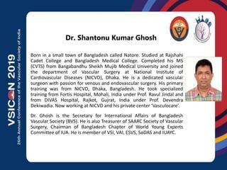 Photo
Dr. Shantonu Kumar Ghosh
Born in a small town of Bangladesh called Natore. Studied at Rajshahi
Cadet College and Bangladesh Medical College. Completed his MS
(CVTS) from Bangabandhu Sheikh Mujib Medical University and joined
the department of Vascular Surgery at National Institute of
Cardiovascular Diseases (NICVD), Dhaka. He is a dedicated vascular
surgeon with passion for venous and endovascular surgery. His primary
training was from NICVD, Dhaka, Bangladesh. He took specialized
training from Fortis Hospital, Mohali, India under Prof. Ravul Jindal and
from DIVAS Hospital, Rajkot, Gujrat, India under Prof. Devendra
Dekiwadia. Now working at NICVD and his private center ‘Vasculocare’.
Dr. Ghosh is the Secretary for International Affairs of Bangladesh
Vascular Society (BVS). He is also Treasurer of SAARC Society of Vascular
Surgery, Chairman of Bangladesh Chapter of World Young Experts
Committee of IUA. He is member of VSI, VAI, ESVS, SoDAS and IUAYC.
 