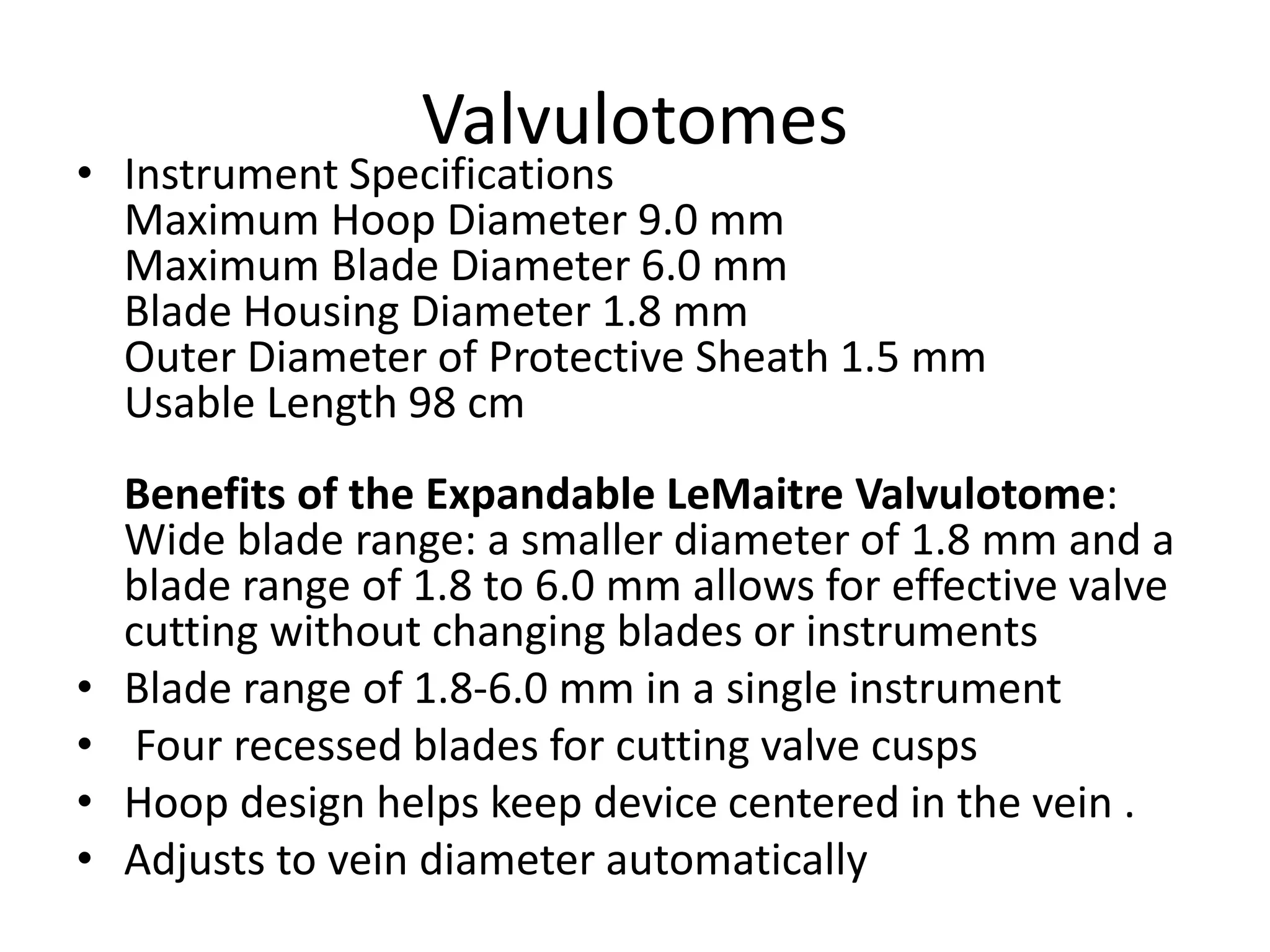 Valvulotomes
• Instrument Specifications
Maximum Hoop Diameter 9.0 mm
Maximum Blade Diameter 6.0 mm
Blade Housing Diameter 1.8 mm
Outer Diameter of Protective Sheath 1.5 mm
Usable Length 98 cm
Benefits of the Expandable LeMaitre Valvulotome:
Wide blade range: a smaller diameter of 1.8 mm and a
blade range of 1.8 to 6.0 mm allows for effective valve
cutting without changing blades or instruments
• Blade range of 1.8-6.0 mm in a single instrument
• Four recessed blades for cutting valve cusps
• Hoop design helps keep device centered in the vein .
• Adjusts to vein diameter automatically
 