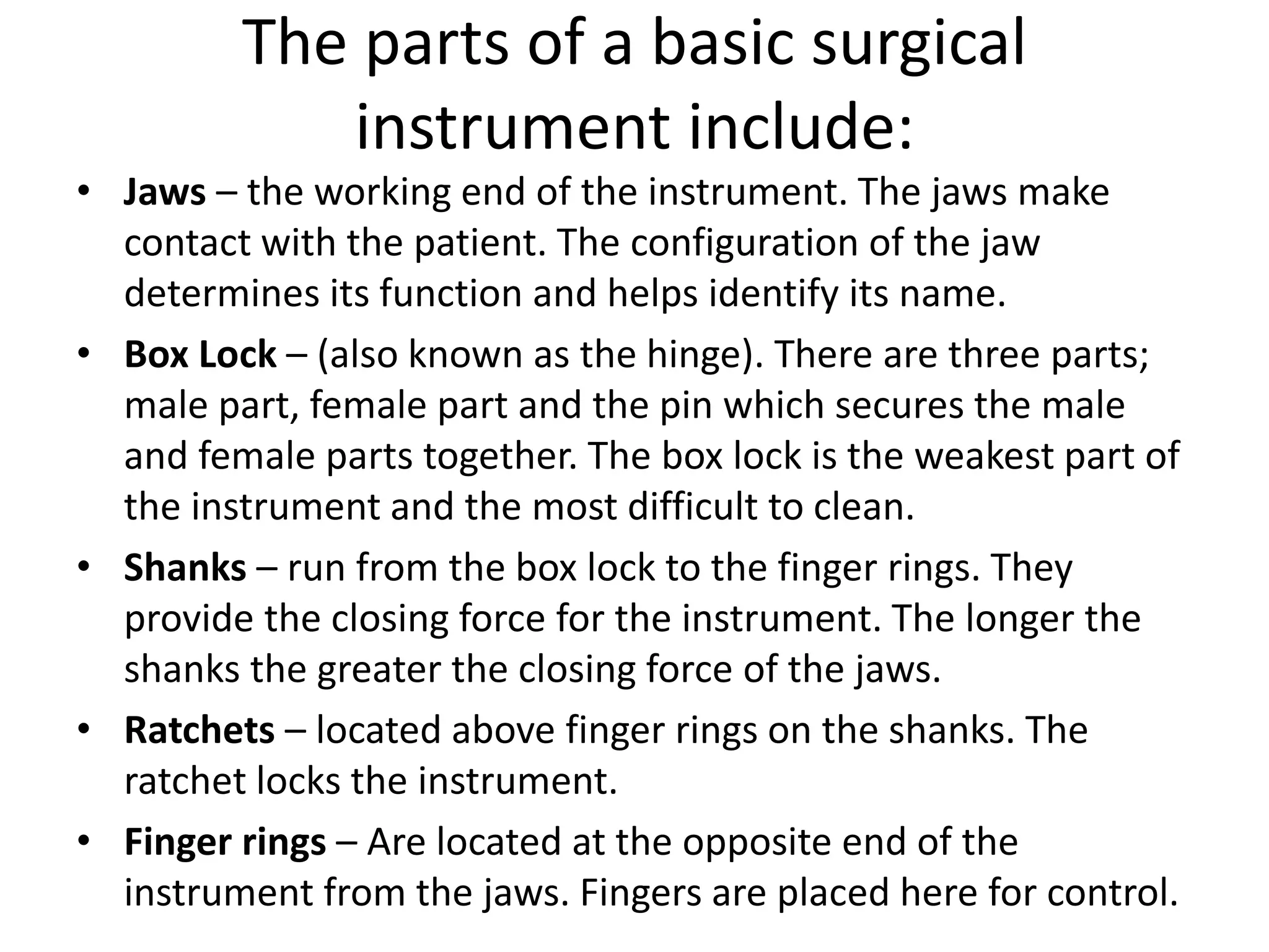 The parts of a basic surgical
instrument include:
• Jaws – the working end of the instrument. The jaws make
contact with the patient. The configuration of the jaw
determines its function and helps identify its name.
• Box Lock – (also known as the hinge). There are three parts;
male part, female part and the pin which secures the male
and female parts together. The box lock is the weakest part of
the instrument and the most difficult to clean.
• Shanks – run from the box lock to the finger rings. They
provide the closing force for the instrument. The longer the
shanks the greater the closing force of the jaws.
• Ratchets – located above finger rings on the shanks. The
ratchet locks the instrument.
• Finger rings – Are located at the opposite end of the
instrument from the jaws. Fingers are placed here for control.
 