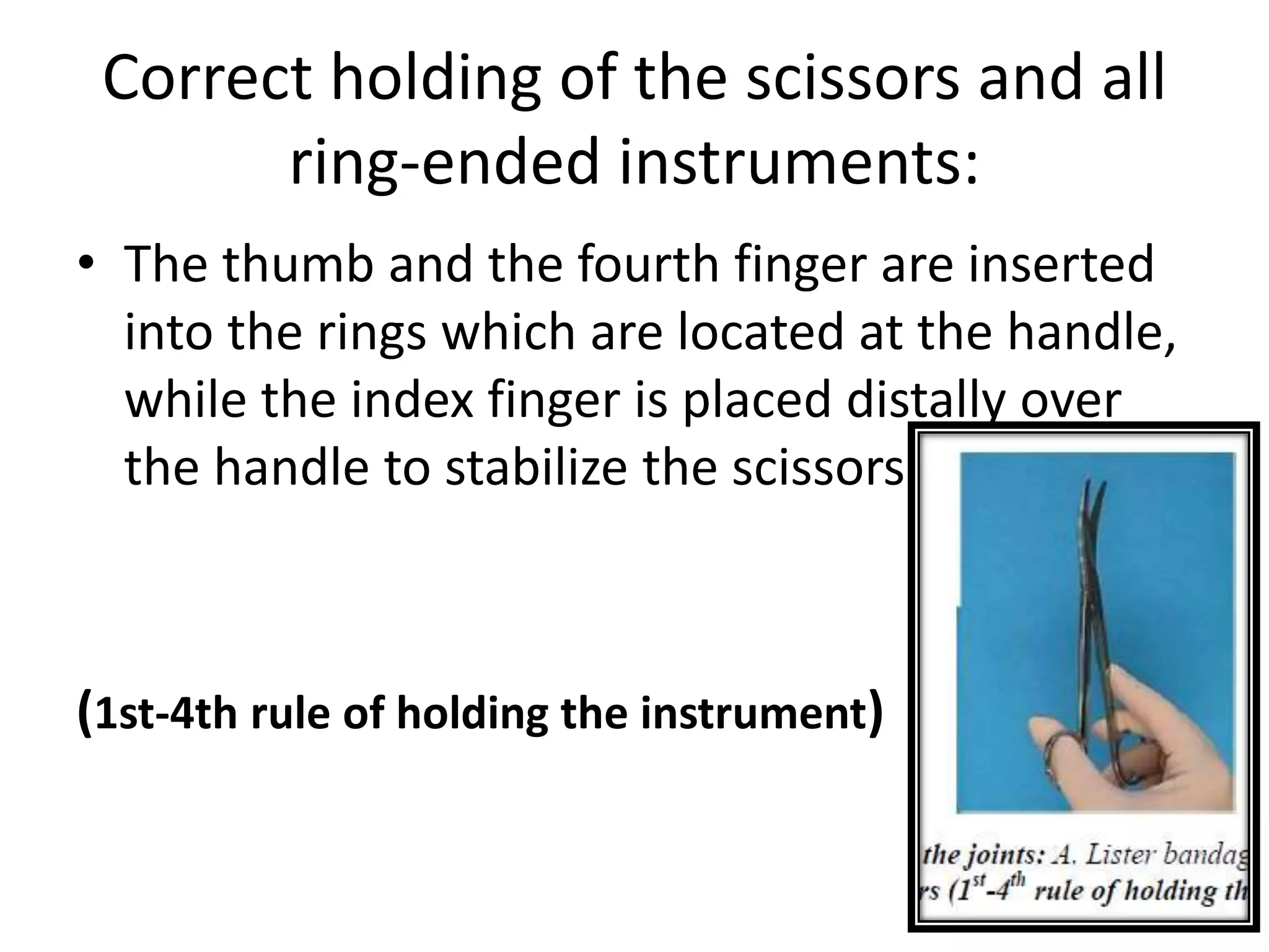 Correct holding of the scissors and all
ring-ended instruments:
• The thumb and the fourth finger are inserted
into the rings which are located at the handle,
while the index finger is placed distally over
the handle to stabilize the scissors
(1st-4th rule of holding the instrument)
 