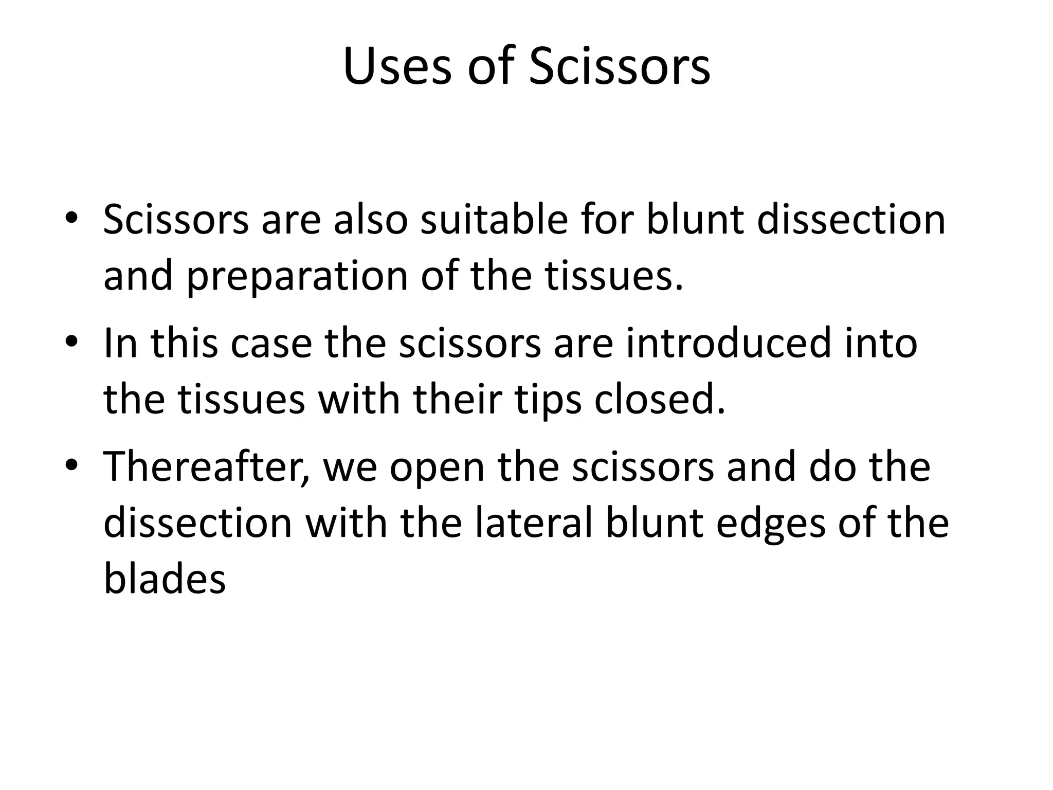 Uses of Scissors
• Scissors are also suitable for blunt dissection
and preparation of the tissues.
• In this case the scissors are introduced into
the tissues with their tips closed.
• Thereafter, we open the scissors and do the
dissection with the lateral blunt edges of the
blades
 