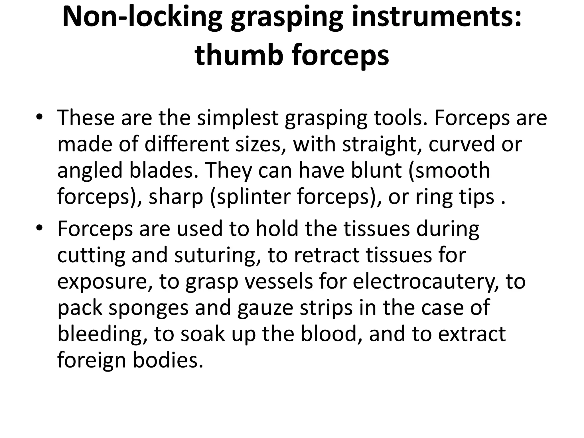 Non-locking grasping instruments:
thumb forceps
• These are the simplest grasping tools. Forceps are
made of different sizes, with straight, curved or
angled blades. They can have blunt (smooth
forceps), sharp (splinter forceps), or ring tips .
• Forceps are used to hold the tissues during
cutting and suturing, to retract tissues for
exposure, to grasp vessels for electrocautery, to
pack sponges and gauze strips in the case of
bleeding, to soak up the blood, and to extract
foreign bodies.
 