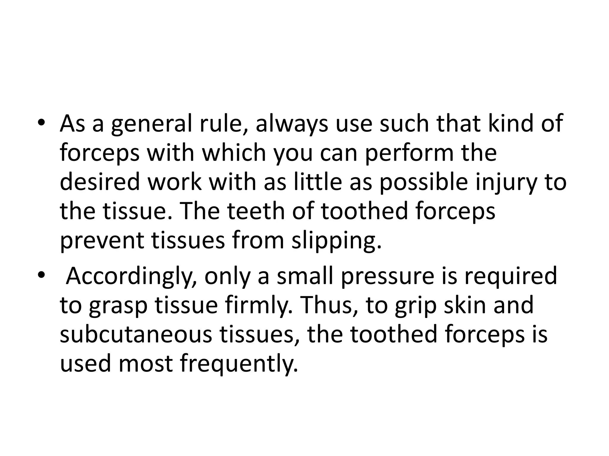 • As a general rule, always use such that kind of
forceps with which you can perform the
desired work with as little as possible injury to
the tissue. The teeth of toothed forceps
prevent tissues from slipping.
• Accordingly, only a small pressure is required
to grasp tissue firmly. Thus, to grip skin and
subcutaneous tissues, the toothed forceps is
used most frequently.
 