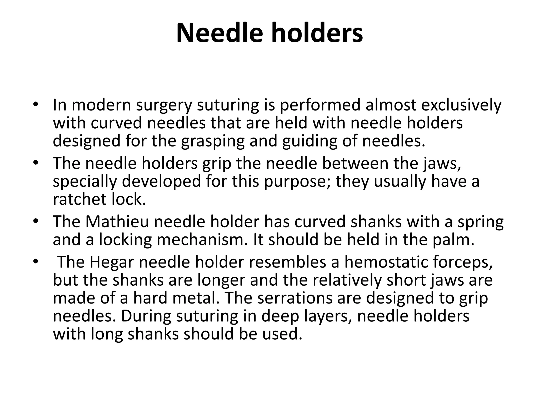 Needle holders
• In modern surgery suturing is performed almost exclusively
with curved needles that are held with needle holders
designed for the grasping and guiding of needles.
• The needle holders grip the needle between the jaws,
specially developed for this purpose; they usually have a
ratchet lock.
• The Mathieu needle holder has curved shanks with a spring
and a locking mechanism. It should be held in the palm.
• The Hegar needle holder resembles a hemostatic forceps,
but the shanks are longer and the relatively short jaws are
made of a hard metal. The serrations are designed to grip
needles. During suturing in deep layers, needle holders
with long shanks should be used.
 