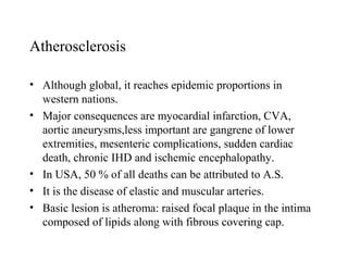 Atherosclerosis

• Although global, it reaches epidemic proportions in
  western nations.
• Major consequences are myocardial infarction, CVA,
  aortic aneurysms,less important are gangrene of lower
  extremities, mesenteric complications, sudden cardiac
  death, chronic IHD and ischemic encephalopathy.
• In USA, 50 % of all deaths can be attributed to A.S.
• It is the disease of elastic and muscular arteries.
• Basic lesion is atheroma: raised focal plaque in the intima
  composed of lipids along with fibrous covering cap.
 