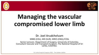 Managing the vascular
compromised lower limb
Dr. Joel Arudchelvam
MBBS (COL), MD (SUR). MRCS (ENG),FCSSL
Senior Lecturer, Department of Surgery, University of Colombo,
Consultant Vascular and Transplant Surgeon, The National Hospital of Sri
Lanka, Colombo.
Sri Lanka Surgical Congress 2021 - The Golden Jubilee
 