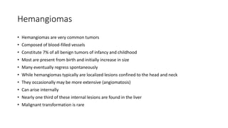 Hemangiomas
• Hemangiomas are very common tumors
• Composed of blood-filled vessels
• Constitute 7% of all benign tumors of infancy and childhood
• Most are present from birth and initially increase in size
• Many eventually regress spontaneously
• While hemangiomas typically are localized lesions confined to the head and neck
• They occasionally may be more extensive (angiomatosis)
• Can arise internally
• Nearly one third of these internal lesions are found in the liver
• Malignant transformation is rare
 