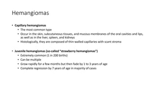 Hemangiomas
• Capillary hemangiomas
• The most common type
• Occur in the skin, subcutaneous tissues, and mucous membranes of the oral cavities and lips,
as well as in the liver, spleen, and kidneys
• Histologically, they are composed of thin-walled capillaries with scant stroma
• Juvenile hemangiomas (so-called “strawberry hemangiomas”)
• Extremely common (1 in 200 births)
• Can be multiple
• Grow rapidly for a few months but then fade by 1 to 3 years of age
• Complete regression by 7 years of age in majority of cases
 