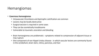 Hemangiomas
• Cavernous hemangiomas
• Intravascular thrombosis and dystrophic calcification are common
• Lesions may be locally destructive
• Surgical excision is required in some cases
• They can be cosmetically troublesome
• Vulnerable to traumatic ulceration and bleeding
• Brain hemangiomas are problematic - symptoms related to compression of adjacent tissue or
may rupture
• One component of von Hippel-Lindau disease - in which vascular lesions are commonly found
in the cerebellum, brain stem, retina, pancreas, and liver
 
