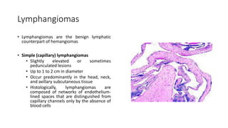 Lymphangiomas
• Lymphangiomas are the benign lymphatic
counterpart of hemangiomas
• Simple (capillary) lymphangiomas
• Slightly elevated or sometimes
pedunculated lesions
• Up to 1 to 2 cm in diameter
• Occur predominantly in the head, neck,
and axillary subcutaneous tissue
• Histologically, lymphangiomas are
composed of networks of endothelium-
lined spaces that are distinguished from
capillary channels only by the absence of
blood cells
 