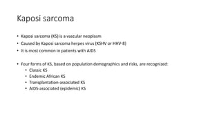 Kaposi sarcoma
• Kaposi sarcoma (KS) is a vascular neoplasm
• Caused by Kaposi sarcoma herpes virus (KSHV or HHV-8)
• It is most common in patients with AIDS
• Four forms of KS, based on population demographics and risks, are recognized:
• Classic KS
• Endemic African KS
• Transplantation-associated KS
• AIDS-associated (epidemic) KS
 