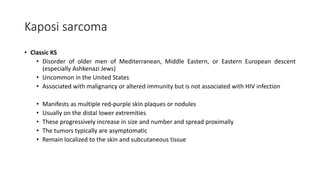 Kaposi sarcoma
• Classic KS
• Disorder of older men of Mediterranean, Middle Eastern, or Eastern European descent
(especially Ashkenazi Jews)
• Uncommon in the United States
• Associated with malignancy or altered immunity but is not associated with HIV infection
• Manifests as multiple red-purple skin plaques or nodules
• Usually on the distal lower extremities
• These progressively increase in size and number and spread proximally
• The tumors typically are asymptomatic
• Remain localized to the skin and subcutaneous tissue
 