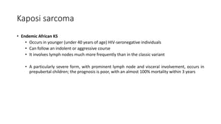 Kaposi sarcoma
• Endemic African KS
• Occurs in younger (under 40 years of age) HIV-seronegative individuals
• Can follow an indolent or aggressive course
• It involves lymph nodes much more frequently than in the classic variant
• A particularly severe form, with prominent lymph node and visceral involvement, occurs in
prepubertal children; the prognosis is poor, with an almost 100% mortality within 3 years
 