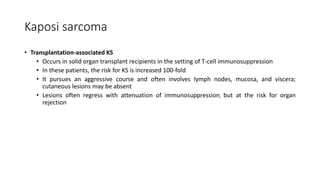 Kaposi sarcoma
• Transplantation-associated KS
• Occurs in solid organ transplant recipients in the setting of T-cell immunosuppression
• In these patients, the risk for KS is increased 100-fold
• It pursues an aggressive course and often involves lymph nodes, mucosa, and viscera;
cutaneous lesions may be absent
• Lesions often regress with attenuation of immunosuppression, but at the risk for organ
rejection
 