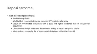 Kaposi sarcoma
• AIDS-associated (epidemic) KS
• AIDS-defining illness
• Worldwide it represents the most common HIV-related malignancy
• Occurs in HIV-infected individuals with a 1000-fold higher incidence than in the general
population
• Often involves lymph nodes and disseminates widely to viscera early in its course
• Most patients eventually die of opportunistic infections rather than from KS
 