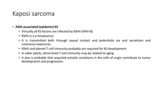 Kaposi sarcoma
• AIDS-associated (epidemic) KS
• Virtually all KS lesions are infected by KSHV (HHV-8)
• KSHV is a γ-herpesvirus
• It is transmitted both through sexual contact and potentially via oral secretions and
cutaneous exposures
• KSHV and altered T-cell immunity probably are required for KS development
• In older adults, diminished T-cell immunity may be related to aging
• It also is probable that acquired somatic mutations in the cells of origin contribute to tumor
development and progression.
 