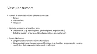 Vascular tumors
• Tumors of blood vessels and lymphatics include:
• Benign
• Intermediate
• Malignant
• Vascular neoplasms arise either from:
• Endothelium (e.g. hemangioma, lymphangioma, angiosarcoma)
• Cells that support or surround blood vessels (e.g., glomus tumor)
• Tumor-like lesions
• Congenital or developmental malformations
• Non-neoplastic reactive vascular proliferations (e.g., bacillary angiomatosis) can also
manifest as that may present diagnostic challenges
 