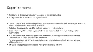 Kaposi sarcoma
• The course of disease varies widely according to the clinical setting
• Most primary KSHV infections are asymptomatic
• Classic KS is—at least initially—largely restricted to the surface of the body and surgical resection
usually is adequate for an excellent prognosis
• Radiation therapy can be used for multiple lesions in a restricted area
• Chemotherapy yields satisfactory results for more disseminated disease, including nodal
involvement
• In KS associated with immunosuppression, withdrawal of therapy (with or without adjunct
chemotherapy or radiotherapy) often is effective
• For AIDS-associated KS, HIV anti-retroviral therapy generally is beneficial, with out without
additional therapy
• IFN-γ and angiogenesis inhibitors also have proved variably effective
 