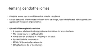Hemangioendotheliomas
• Comprise a wide spectrum of borderline vascular neoplasms
• Clinical behaviors intermediate between those of benign, well-differentiated hemangiomas and
aggressively malignant angiosarcomas
• Epithelioid hemangioendothelioma
• A tumor of adults arising in association with medium- to large-sized veins
• The clinical course is highly variable
• While excision is curative in a majority of the cases
• Up to 40% of the tumors recur
• 20% to 30% eventually metastasize
• 15% of patients die of their tumors
 