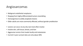 Angiosarcomas
• Malignant endothelial neoplasms
• Ranging from highly differentiated tumors resembling
• Hemangiomas to wildly anaplastic lesions
• Older adults are more commonly affected, without gender predilection
• Lesions can occur at any site, but most often involve
• Involve skin, soft tissue, breast, and liver
• Aggressive tumors that invade locally and metastasize
• Current 5-year survival rates are only about 30%
 