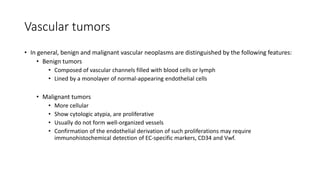 Vascular tumors
• In general, benign and malignant vascular neoplasms are distinguished by the following features:
• Benign tumors
• Composed of vascular channels filled with blood cells or lymph
• Lined by a monolayer of normal-appearing endothelial cells
• Malignant tumors
• More cellular
• Show cytologic atypia, are proliferative
• Usually do not form well-organized vessels
• Confirmation of the endothelial derivation of such proliferations may require
immunohistochemical detection of EC-specific markers, CD34 and Vwf.
 