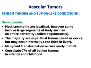 Vascular Tumors
BENIGN TUMORS AND TUMOR-LIKE CONDITIONS :
Hemangioma:
 Most commonly are localized, however some
involve large segments of body such as
an entire extremity (called angiomatosis).
 The majority are superficial lesions (head or neck),
but may occur internally (one third in liver).
 Malignant transformation occurs rarely if at all.
 Constitute 7% of all benign tumors
in infancy and childhood.
 